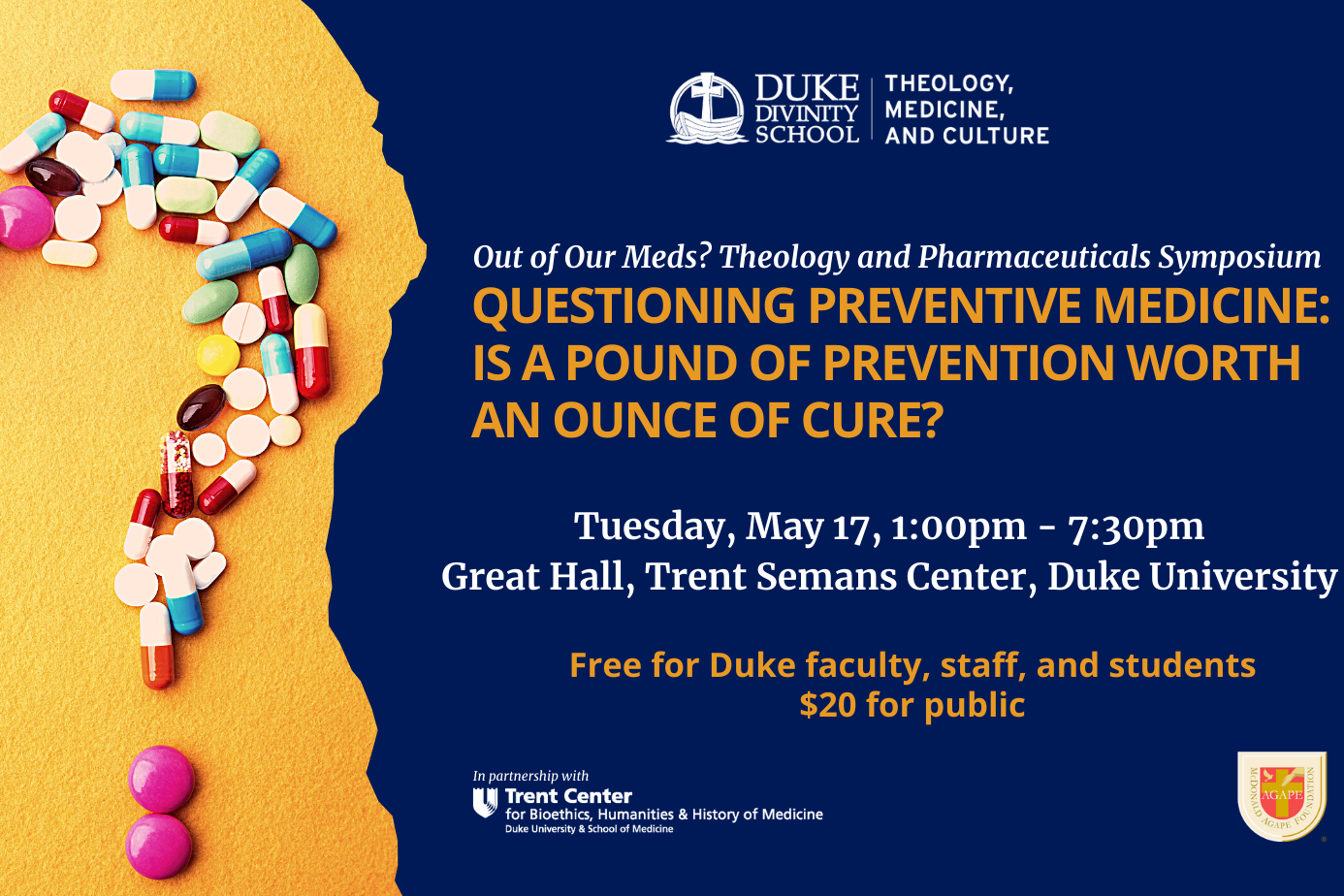 Pills forming a question mark. Headline: QUESTIONING PREVENTIVE MEDICINE: IS A POUND OF PREVENTION WORTH AN OUNCE OF CURE?  Tuesday, May 17, 2022. Free to Duke Faculty, Staff and Students, $20 for the public. Great Hall, Trent Semans Center, Duke University. Duke Theology, Medicine, and Culture logo. Trent Center for Bioethics, Humanities &amp; History of Medicine Logo. McDonald Agape Foundation logo.